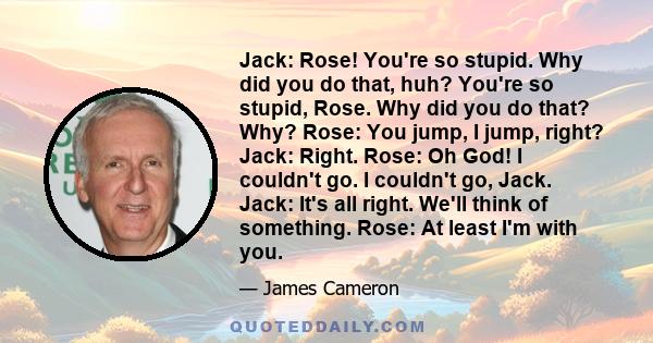 Jack: Rose! You're so stupid. Why did you do that, huh? You're so stupid, Rose. Why did you do that? Why? Rose: You jump, I jump, right? Jack: Right. Rose: Oh God! I couldn't go. I couldn't go, Jack. Jack: It's all