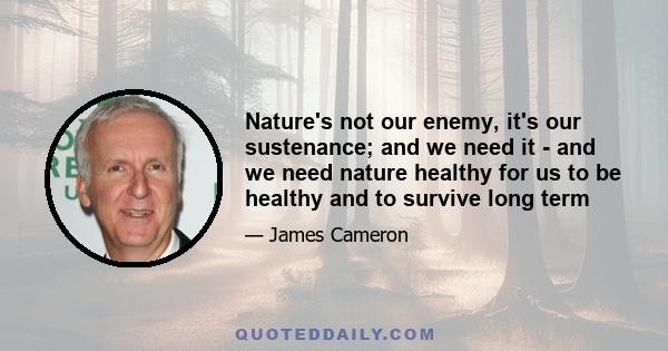 Nature's not our enemy, it's our sustenance; and we need it - and we need nature healthy for us to be healthy and to survive long term