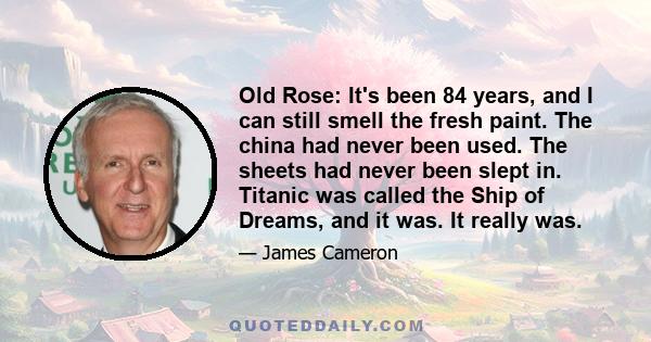 Old Rose: It's been 84 years, and I can still smell the fresh paint. The china had never been used. The sheets had never been slept in. Titanic was called the Ship of Dreams, and it was. It really was.