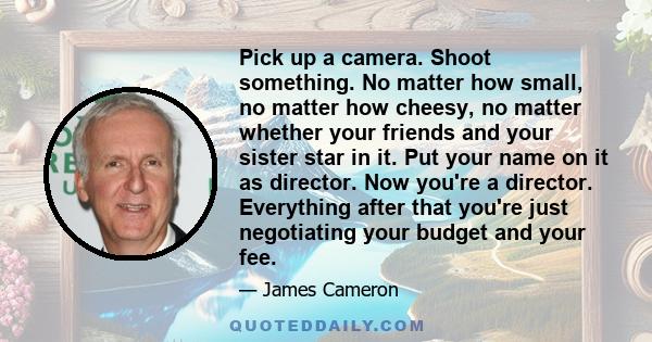 Pick up a camera. Shoot something. No matter how small, no matter how cheesy, no matter whether your friends and your sister star in it. Put your name on it as director. Now you're a director. Everything after that