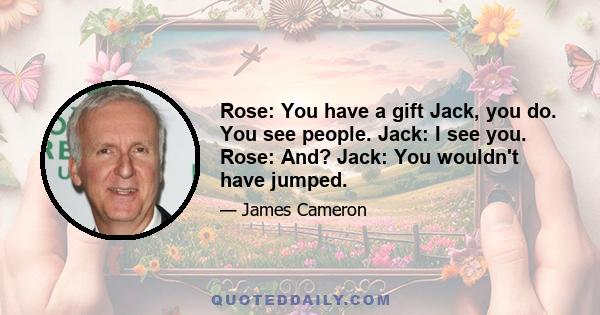 Rose: You have a gift Jack, you do. You see people. Jack: I see you. Rose: And? Jack: You wouldn't have jumped.