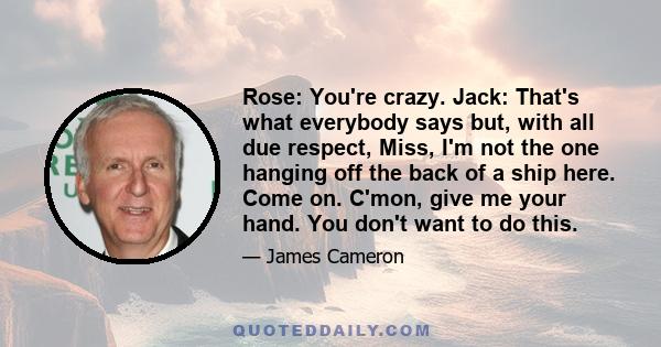 Rose: You're crazy. Jack: That's what everybody says but, with all due respect, Miss, I'm not the one hanging off the back of a ship here. Come on. C'mon, give me your hand. You don't want to do this.