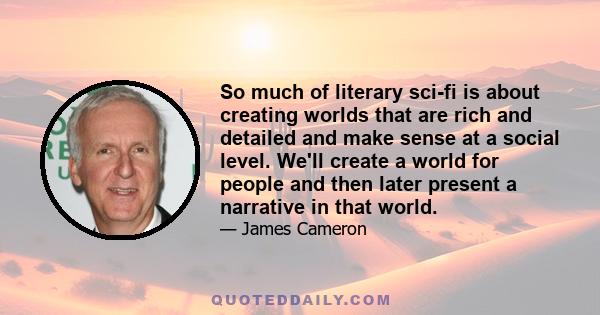 So much of literary sci-fi is about creating worlds that are rich and detailed and make sense at a social level. We'll create a world for people and then later present a narrative in that world.