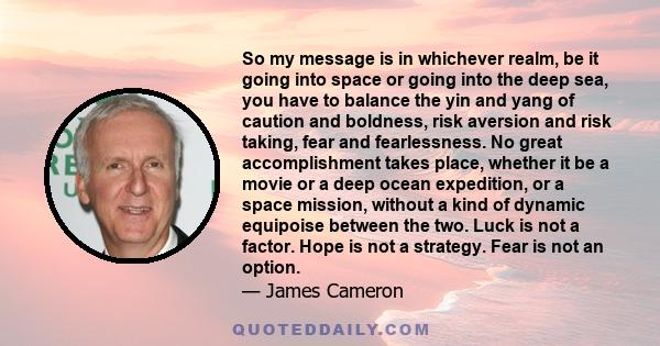 So my message is in whichever realm, be it going into space or going into the deep sea, you have to balance the yin and yang of caution and boldness, risk aversion and risk taking, fear and fearlessness. No great