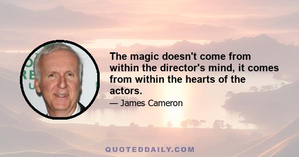 The magic doesn't come from within the director's mind, it comes from within the hearts of the actors.