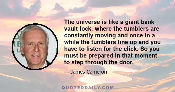 The universe is like a giant bank vault lock, where the tumblers are constantly moving and once in a while the tumblers line up and you have to listen for the click. So you must be prepared in that moment to step