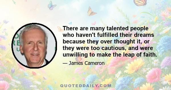 There are many talented people who haven't fulfilled their dreams because they over thought it, or they were too cautious, and were unwilling to make the leap of faith.