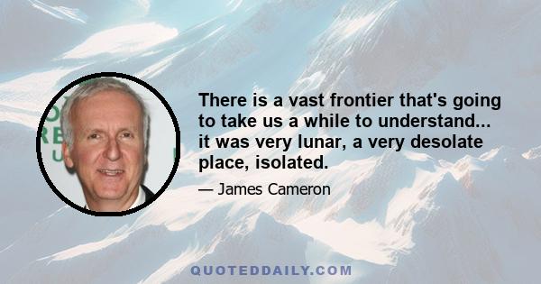 There is a vast frontier that's going to take us a while to understand... it was very lunar, a very desolate place, isolated.