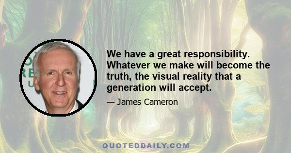 We have a great responsibility. Whatever we make will become the truth, the visual reality that a generation will accept.