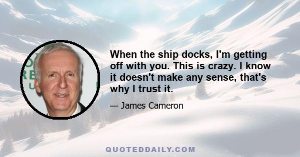 When the ship docks, I'm getting off with you. This is crazy. I know it doesn't make any sense, that's why I trust it.