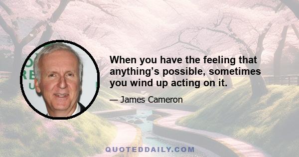 When you have the feeling that anything’s possible, sometimes you wind up acting on it.