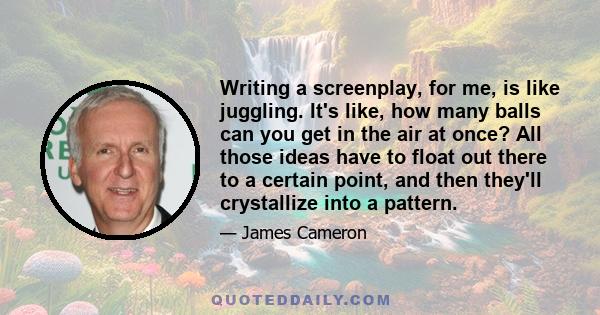 Writing a screenplay, for me, is like juggling. It's like, how many balls can you get in the air at once? All those ideas have to float out there to a certain point, and then they'll crystallize into a pattern.