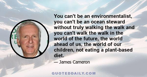 You can't be an environmentalist, you can't be an ocean steward without truly walking the walk and you can't walk the walk in the world of the future, the world ahead of us, the world of our children, not eating a