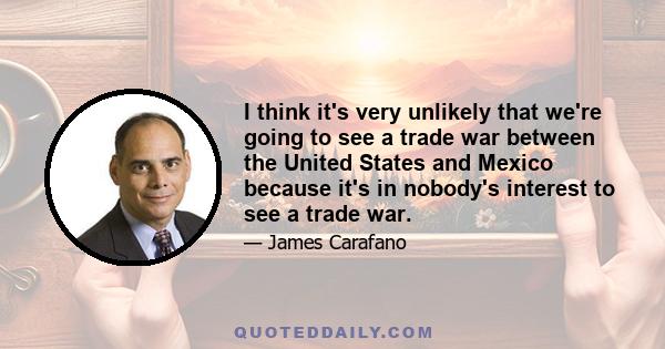 I think it's very unlikely that we're going to see a trade war between the United States and Mexico because it's in nobody's interest to see a trade war.