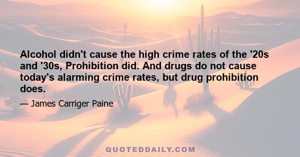 Alcohol didn't cause the high crime rates of the '20s and '30s, Prohibition did. And drugs do not cause today's alarming crime rates, but drug prohibition does.