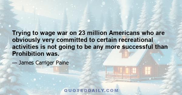 Trying to wage war on 23 million Americans who are obviously very committed to certain recreational activities is not going to be any more successful than Prohibition was.