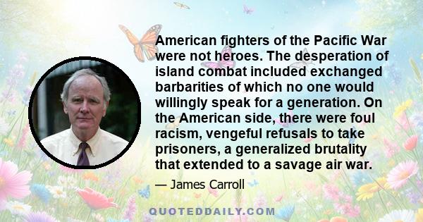 American fighters of the Pacific War were not heroes. The desperation of island combat included exchanged barbarities of which no one would willingly speak for a generation. On the American side, there were foul racism, 