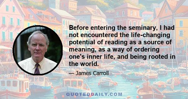 Before entering the seminary, I had not encountered the life-changing potential of reading as a source of meaning, as a way of ordering one's inner life, and being rooted in the world.