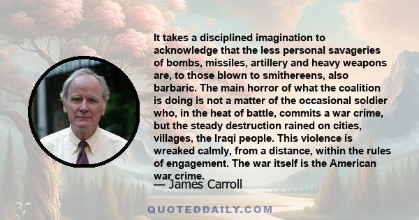 It takes a disciplined imagination to acknowledge that the less personal savageries of bombs, missiles, artillery and heavy weapons are, to those blown to smithereens, also barbaric. The main horror of what the