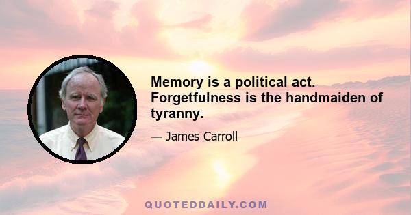 Memory is a political act. Forgetfulness is the handmaiden of tyranny.