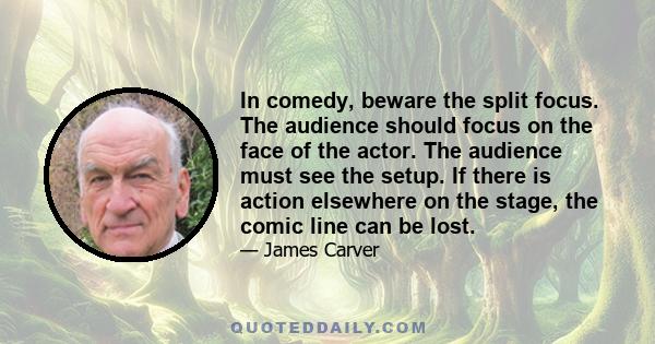 In comedy, beware the split focus. The audience should focus on the face of the actor. The audience must see the setup. If there is action elsewhere on the stage, the comic line can be lost.