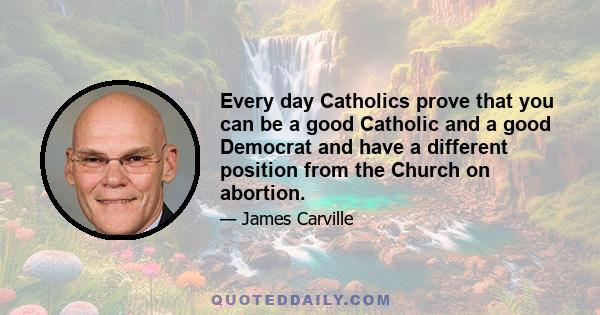 Every day Catholics prove that you can be a good Catholic and a good Democrat and have a different position from the Church on abortion.