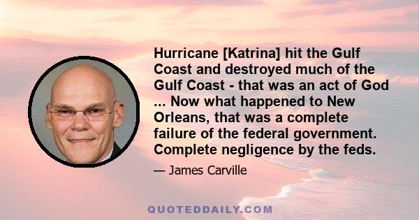 Hurricane [Katrina] hit the Gulf Coast and destroyed much of the Gulf Coast - that was an act of God ... Now what happened to New Orleans, that was a complete failure of the federal government. Complete negligence by