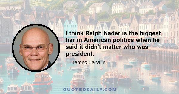 I think Ralph Nader is the biggest liar in American politics when he said it didn't matter who was president.