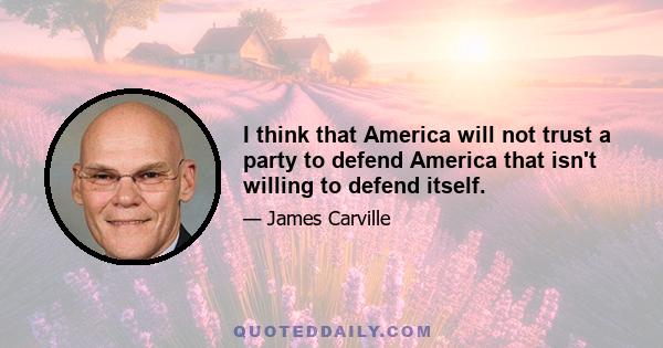 I think that America will not trust a party to defend America that isn't willing to defend itself.