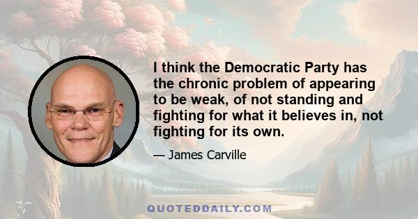 I think the Democratic Party has the chronic problem of appearing to be weak, of not standing and fighting for what it believes in, not fighting for its own.