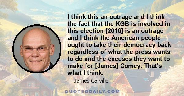 I think this an outrage and I think the fact that the KGB is involved in this election [2016] is an outrage and I think the American people ought to take their democracy back regardless of what the press wants to do and 