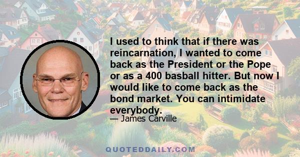 I used to think that if there was reincarnation, I wanted to come back as the President or the Pope or as a 400 basball hitter. But now I would like to come back as the bond market. You can intimidate everybody.