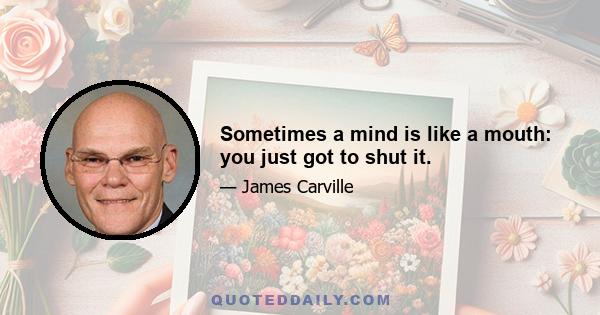 Sometimes a mind is like a mouth: you just got to shut it.