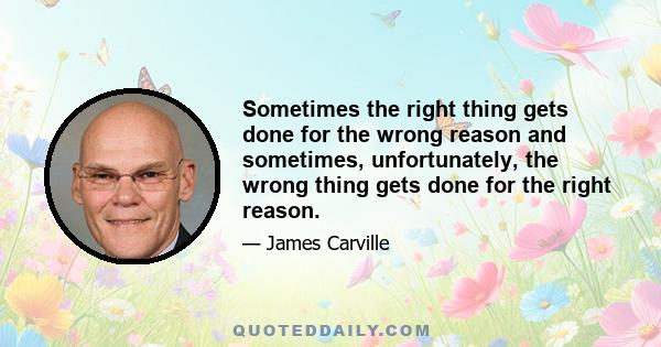 Sometimes the right thing gets done for the wrong reason and sometimes, unfortunately, the wrong thing gets done for the right reason.