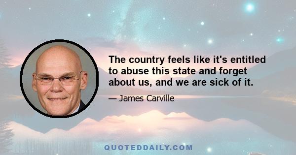 The country feels like it's entitled to abuse this state and forget about us, and we are sick of it.