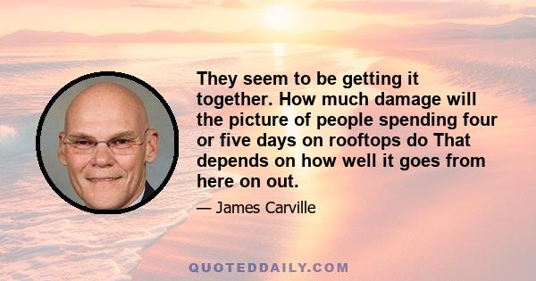 They seem to be getting it together. How much damage will the picture of people spending four or five days on rooftops do That depends on how well it goes from here on out.