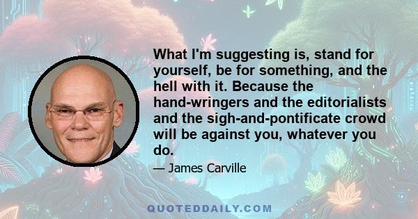 What I'm suggesting is, stand for yourself, be for something, and the hell with it. Because the hand-wringers and the editorialists and the sigh-and-pontificate crowd will be against you, whatever you do.