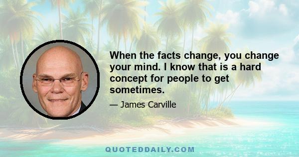 When the facts change, you change your mind. I know that is a hard concept for people to get sometimes.