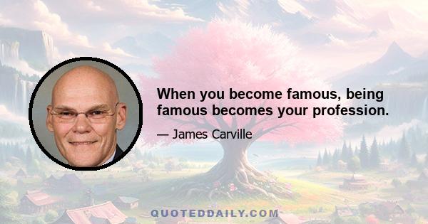 When you become famous, being famous becomes your profession.