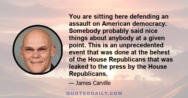 You are sitting here defending an assault on American democracy. Somebody probably said nice things about anybody at a given point. This is an unprecedented event that was done at the behest of the House Republicans