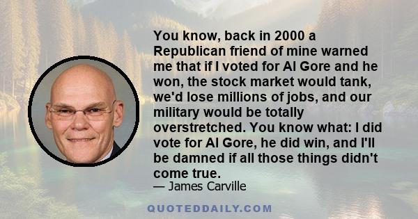 You know, back in 2000 a Republican friend of mine warned me that if I voted for Al Gore and he won, the stock market would tank, we'd lose millions of jobs, and our military would be totally overstretched. You know