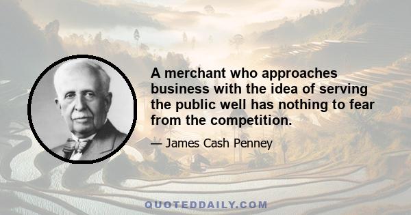 A merchant who approaches business with the idea of serving the public well has nothing to fear from the competition.