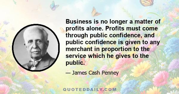 Business is no longer a matter of profits alone. Profits must come through public confidence, and public confidence is given to any merchant in proportion to the service which he gives to the public.