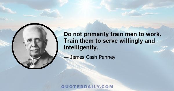 Do not primarily train men to work. Train them to serve willingly and intelligently.