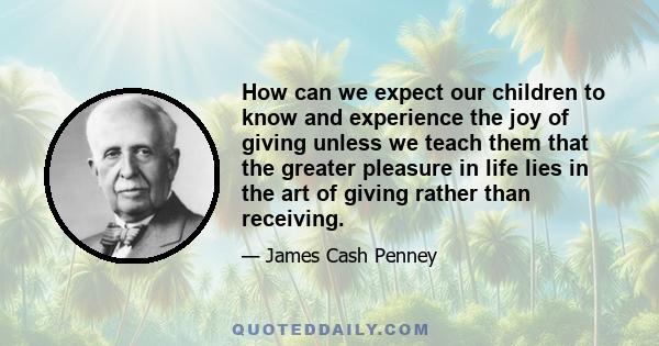 How can we expect our children to know and experience the joy of giving unless we teach them that the greater pleasure in life lies in the art of giving rather than receiving.