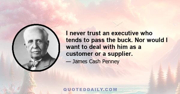 I never trust an executive who tends to pass the buck. Nor would I want to deal with him as a customer or a supplier.