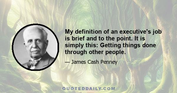 My definition of an executive's job is brief and to the point. It is simply this: Getting things done through other people.