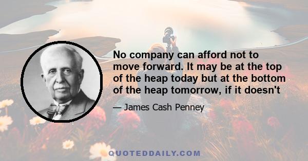 No company can afford not to move forward. It may be at the top of the heap today but at the bottom of the heap tomorrow, if it doesn't