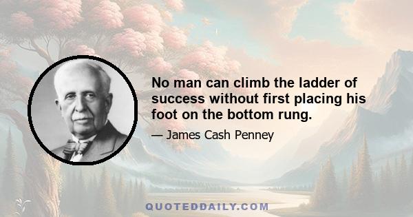 No man can climb the ladder of success without first placing his foot on the bottom rung.