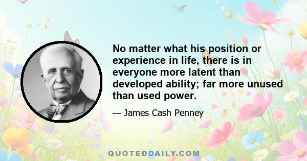 No matter what his position or experience in life, there is in everyone more latent than developed ability; far more unused than used power.